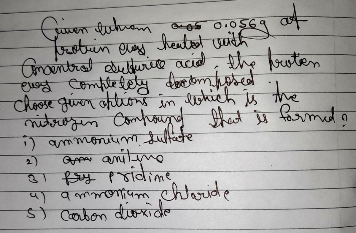 of
Given throm anos 0.0569
frotren cas heated with
chay
Concentral dulsurile acid, the proten
eway completely decomposed
Choose giver options in which
which is the
nitrogen Compound that is formed
1) ammonium sultate
2)
GAP aniline
31 fry pridime
4) ammonium chloride
5) Carbon dioxide