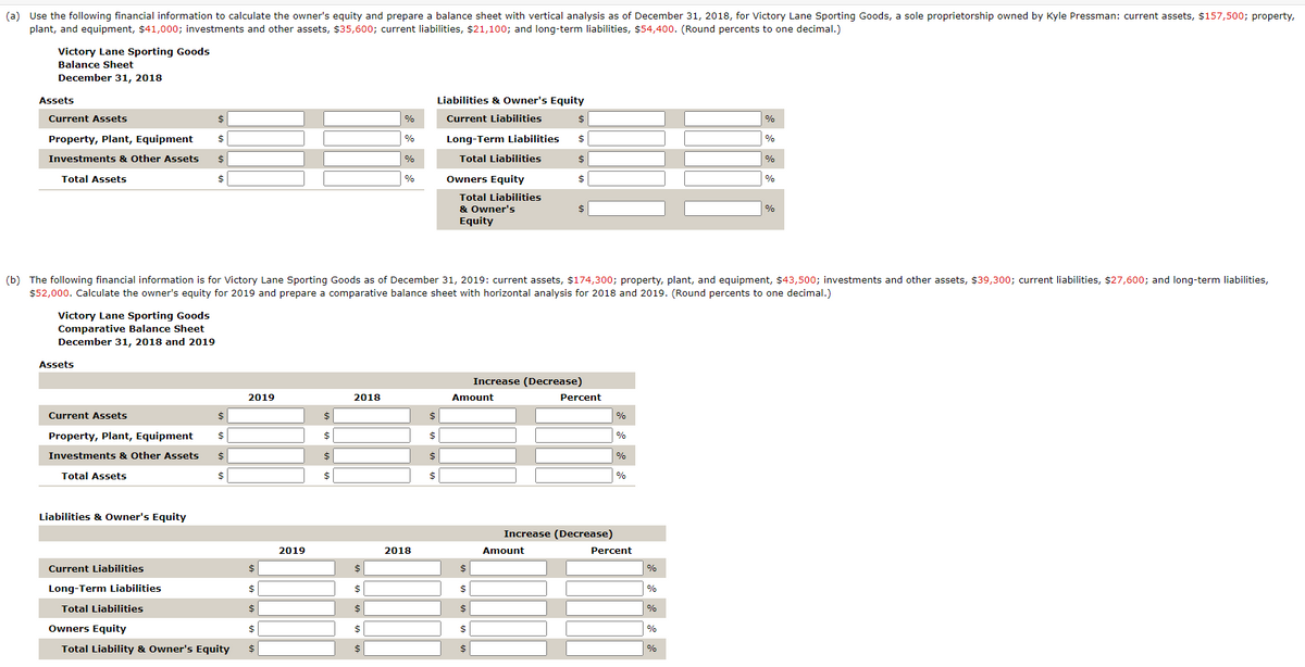 (a) Use the following financial information to calculate the owner's equity and prepare a balance sheet with vertical analysis as of December 31, 2018, for Victory Lane Sporting Goods, a sole proprietorship owned by Kyle Pressman: current assets, $157,500; property,
plant, and equipment, $41,000; investments and other assets, $35,600; current liabilities, $21,100; and long-term liabilities, $54,400. (Round percents to one decimal.)
Victory Lane Sporting Goods
Balance Sheet
December 31, 2018
Assets
Current Assets
Property, Plant, Equipment
Investments & Other Assets
Total Assets
Victory Lane Sporting Goods
Comparative Balance Sheet
December 31, 2018 and 2019
Assets
Current Assets
Property, Plant, Equipment
Investments & Other Assets
Total Assets
Liabilities & Owner's Equity
$
$
$
$
Current Liabilities
Long-Term Liabilities
Total Liabilities
$
$
$
$
2019
$
$
$
Owners Equity
$
Total Liability & Owner's Equity $
2019
$
$
$
$
2018
%
%
$
$
$
$
$
%
%
(b) The following financial information is for Victory Lane Sporting Goods as of December 31, 2019: current assets, $174,300; property, plant, and equipment, $43,500; investments and other assets, $39,300; current liabilities, $27,600; and long-term liabilities,
$52,000. Calculate the owner's equity for 2019 and prepare a comparative balance sheet with horizontal analysis for 2018 and 2019. (Round percents to one decimal.)
2018
Liabilities & Owner's Equity
Current Liabilities
$
$
$
$
Long-Term Liabilities
Total Liabilities
Owners Equity
Total Liabilities
& Owner's
Equity
Amount
$
$
$
$
$
$
$
$
$
$
Increase (Decrease)
Amount
Percent
Increase (Decrease)
%
%
%
%
Percent
%
%
%
%
%
%
%
%
%
%