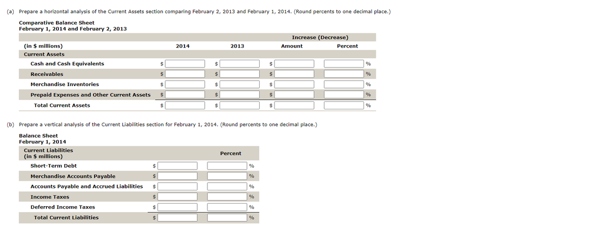 (a) Prepare a horizontal analysis of the Current Assets section comparing February 2, 2013 and February 1, 2014. (Round percents to one decimal place.)
Comparative Balance Sheet
February 1, 2014 and February 2, 2013
(in $ millions)
Current Assets
Cash and Cash Equivalents
Receivables
Merchandise Inventories
Prepaid Expenses and Other Current Assets
Total Current Assets
Current Liabilities
(in $ millions)
Short-Term Debt
Merchandise Accounts Payable
Accounts Payable and Accrued Liabilities
Income Taxes
Deferred Income Taxes
Total Current Liabilities
$
$
$
$
$
$
$
$
$
$
$
2014
$
$
$
$
2013
(b) Prepare a vertical analysis of the Current Liabilities section for February 1, 2014. (Round percents to one decimal place.)
Balance Sheet
February 1, 2014
Percent
%
%
%
%
%
$
$
$
$
$
%
Increase (Decrease)
Amount
Percent
%
%
%
%
%