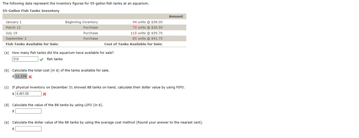 The following data represent the inventory figures for 55-gallon fish tanks at an aquarium.
55-Gallon Fish Tanks Inventory
January 1
March 12
July 19
September 2
Fish Tanks Available for Sale:
Beginning Inventory
Purchase
Purchase
Purchase
(a) How many fish tanks did the aquarium have available for sale?
314
fish tanks
(b) Calculate the total cost (in $) of the tanks available for sale.
$12,339 X
$
44 units @ $38.00
70 units @ $36.50
115 units @ $39.70
85 units @ $41.75
Cost of Tanks Available for Sale:
(d) Calculate the value of the 88 tanks by using LIFO (in $).
(c) If physical inventory on December 31 showed 88 tanks on hand, calculate their dollar value by using FIFO.
$ 4,461.60
X
$
Amount
(e) Calculate the dollar value of the 88 tanks by using the average cost method (Round your answer to the nearest cent).