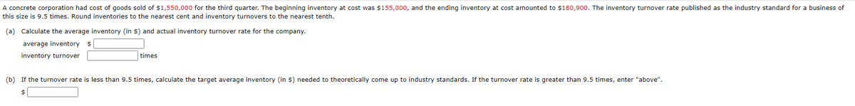 A concrete corporation had cost of goods sold of $1,550,000 for the third quarter. The beginning inventory at cost was $155,000, and the ending inventory at cost amounted to $180,900. The inventory turnover rate published as the industry standard for a business of
this size is 9.5 times. Round inventories to the nearest cent and inventory turnovers to the nearest tenth.
(a)
Calculate the average inventory (in $) and actual inventory turnover rate for the company.
average inventory $
inventory turnover
times
(b) If the turnover rate is less than 9.5 times, calculate the target average inventory (in $) needed to theoretically come up to industry standards. If the turnover rate is greater than 9.5 times, enter "above".