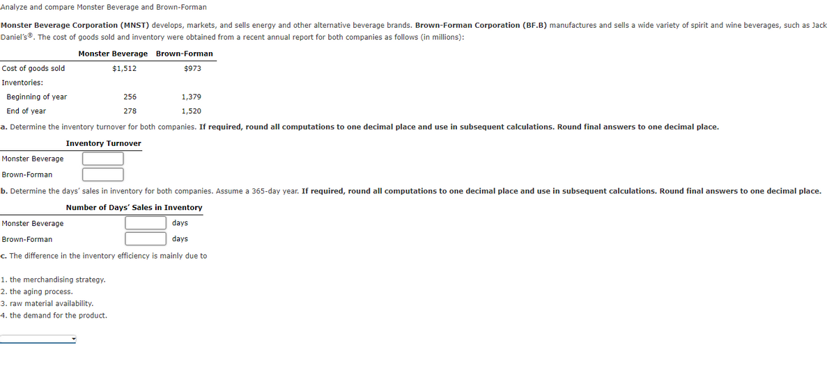 Analyze and compare Monster Beverage and Brown-Forman
Monster Beverage Corporation (MNST) develops, markets, and sells energy and other alternative beverage brands. Brown-Forman Corporation (BF.B) manufactures and sells a wide variety of spirit and wine beverages, such as Jack
Daniel's®. The cost of goods sold and inventory were obtained from a recent annual report for both companies as follows (in millions):
Cost of goods sold
Inventories:
Beginning of year
End of year
a. Determine the inventory turnover for both companies. If required, round all computations to one decimal place and use in subsequent calculations. Round final answers to one decimal place.
Inventory Turnover
Monster Beverage
Monster Beverage Brown-Forman
$1,512
$973
Monster Beverage
Brown-Forman
Brown-Forman
b. Determine the days' sales in inventory for both companies. Assume a 365-day year. If required, round all computations to one decimal place and use in subsequent calculations. Round final answers to one decimal place.
Number of Days' Sales in Inventory
days
days
256
278
1,379
1,520
1. the merchandising strategy.
2. the aging process.
3. raw material availability.
4. the demand for the product.
c. The difference in the inventory efficiency is mainly due to