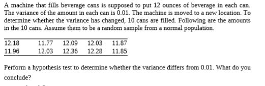 A machine that fills beverage cans is supposed to put 12 ounces of beverage in each can.
The variance of the amount in each can is 0.01. The machine is moved to a new location. To
determine whether the variance has changed, 10 cans are filled. Following are the amounts
in the 10 cans. Assume them to be a random sample from a normal population.
12.18
11.96
11.77 12.09 12.03
12.03 12.36 12.28 11.85
Perform a hypothesis test to determine whether the variance differs from 0.01. What do you
conclude?
