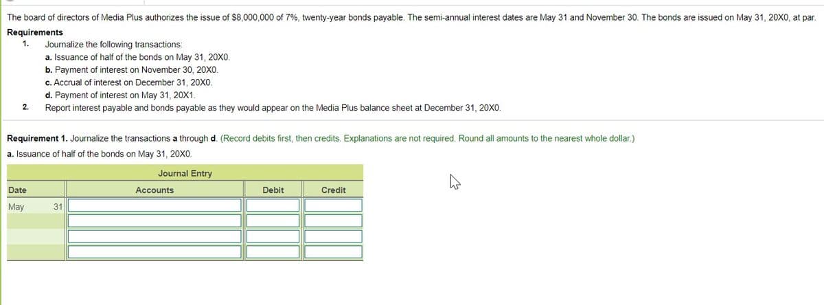 The board of directors of Media Plus authorizes the issue of $8,000,000 of 7%, twenty-year bonds payable. The semi-annual interest dates are May 31 and November 30. The bonds are issued on May 31, 20X0, at par.
Requirements
1.
Journalize the following transactions:
a. Issuance of half of the bonds on May 31, 20XO.
b. Payment of interest on November 30, 20XO.
c. Accrual of interest on December 31, 20X0.
d. Payment of interest on May 31 , 20X1.
Report interest payable and bonds payable as they would appear on the Media Plus balance sheet at December 31, 20xo.
2.
Requirement 1. Journalize the transactions a through d. (Record debits first, then credits. Explanations are not required. Round all amounts to the nearest whole dollar.)
a. Issuance of half of the bonds on May 31, 20X0.
Journal Entry
Date
Accounts
Debit
Credit
May
31
