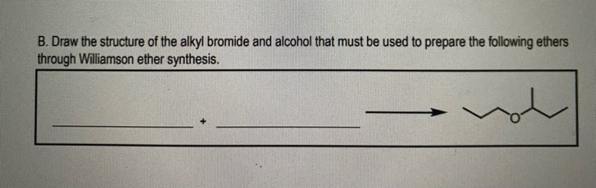 B. Draw the structure of the alkyl bromide and alcohol that must be used to prepare the following ethers
through Williamson ether synthesis.
