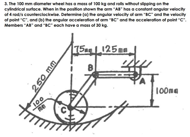 3. The 100 mm diameter wheel has a mass of 100 kg and rolls without slipping on the
cylindrical surface. When in the position shown the arm "AB" has a constant angular velocity
of 4 rad/s counterclockwise. Determine (a) the angular velocity of arm "BC" and the velocity
of point "C", and (b) the angular acceleration of arm “BC" and the acceleration of point "C".
Members "AB" and "BC" each have a mass of 30 kg.
75a 125mm
100
mn
100ma
250 mm
