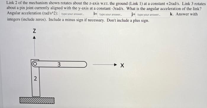 Link 2 of the mechanism shown rotates about the z-axis w.r.t. the ground (Link 1) at a constant +2rad/s. Link 3 rotates
about a pin joint currently aligned with the y-axis at a constant -3rad/s. What is the angular acceleration of the link?
Angular acceleration (rad/s^2): type your answer.... i+ type your answer... j+ type your answer.... k. Answer with
integers (include zeros). Include a minus sign if necessary. Don't include a plus sign.
Z
2
3