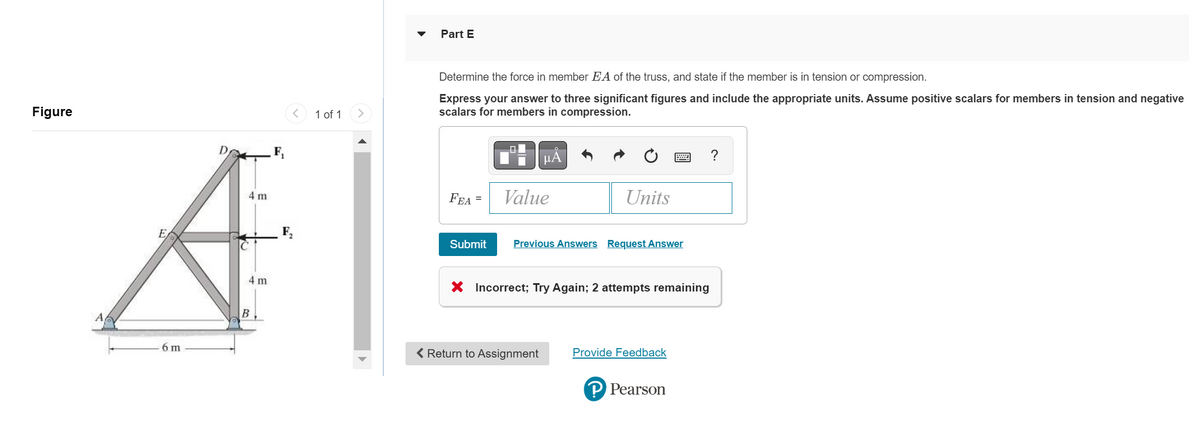 Figure
4 m
E
A
4 m
B
6 m
1 of 1
Part E
Determine the force in member EA of the truss, and state if the member is in tension or compression.
Express your answer to three significant figures and include the appropriate units. Assume positive scalars for members in tension and negative
scalars for members in compression.
FEA
=
Submit
μA
Value
Units
Previous Answers Request Answer
< Return to Assignment
X Incorrect; Try Again; 2 attempts remaining
Provide Feedback
P Pearson
?