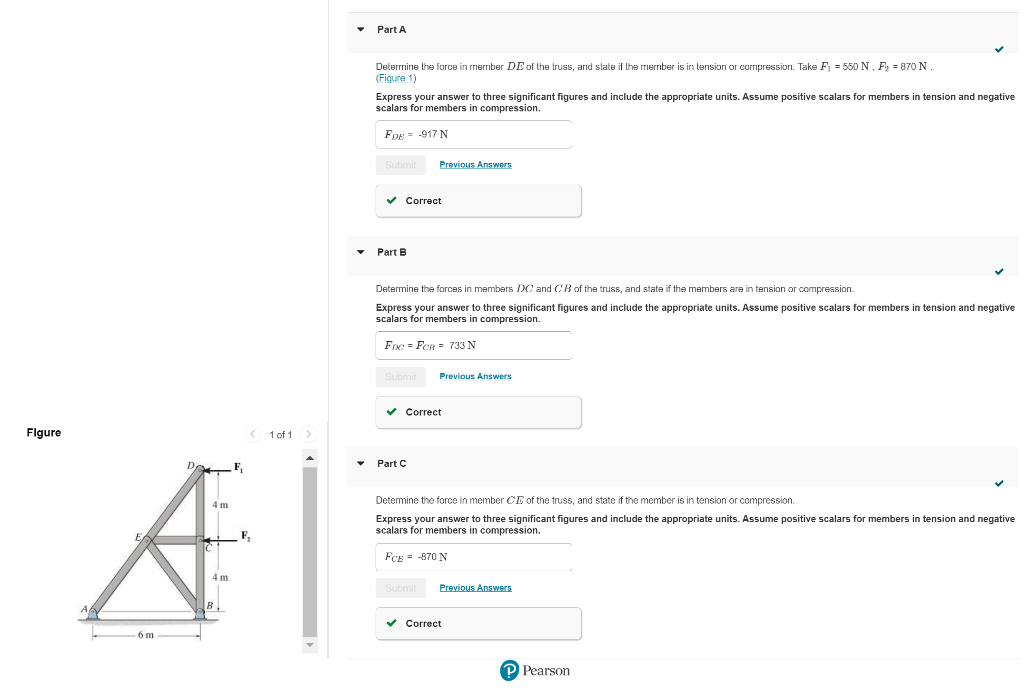 Figure
< 1 of 1 >
4 m
A
F₂
4 m
6m
Part A
Determine the force in member DE of the truss, and state if the member is in tension or compression. Take F₁ = 550 N, F₂ = 870 N.
(Figure 1)
Express your answer to three significant figures and include the appropriate units. Assume positive scalars for members in tension and negative
scalars for members in compression.
FDE 917 N
Submit
✓ Correct
Part B
Determine the forces members DC and CB of the truss, and state if the members are in tension or compression.
Express your answer to three significant figures and include the appropriate units. Assume positive scalars for members in tension and negative
scalars for members in compression.
FDC = FCB = 733 N
Submit
Previous Answers
Part C
✔ Correct
Previous Answers
Subm
Determine the force in member CE of the truss, and state if the member is in tension or compression.
Express your answer to three significant figures and include the appropriate units. Assume positive scalars for members in tension and negative
scalars for members in compression.
FCE -870 N
Previous Answers
✓ Correct
P Pearson