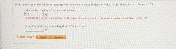 Find the energy of the following. Express your answers in units of electron volts, noting that 1 eV = 1.60 x 10 ¹9 J.
(a) a photon having a frequency of 2.60 x 10¹7 Hz
911
X
Calculate the energy of a photon at the given frequency and express your answer in electron volts: ev
(b) a photon having a wavelength of 5.60 x 10² nm
ev
Need Help?
Read It
Master it