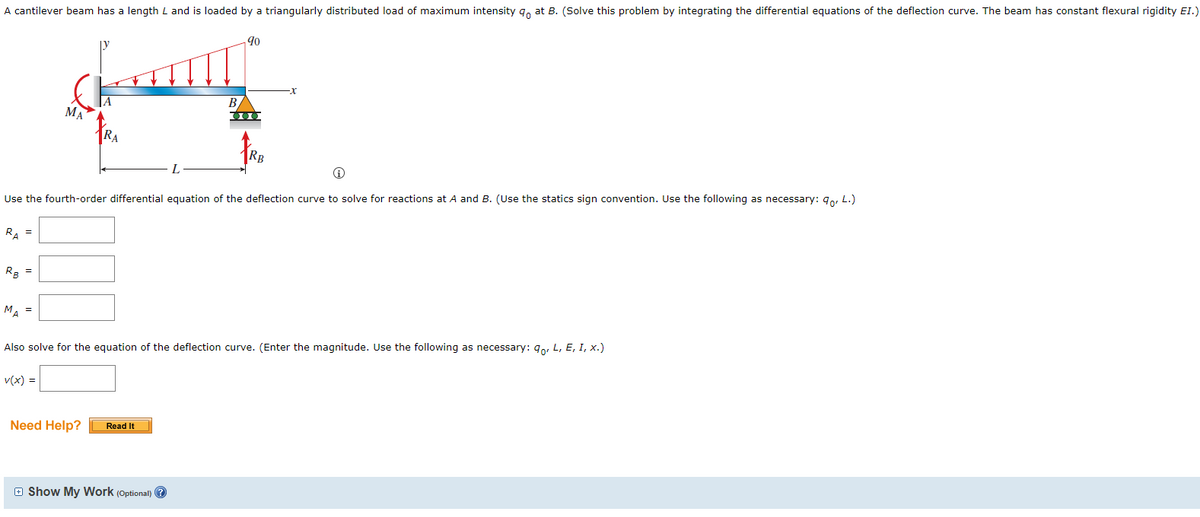 A cantilever beam has a length L and is loaded by a triangularly distributed load of maximum intensity 9 at B. (Solve this problem by integrating the differential equations of the deflection curve. The beam has constant flexural rigidity EI.)
RB
=
MA
MA =
RA
Ⓡ
Use the fourth-order differential equation of the deflection curve to solve for reactions at A and B. (Use the statics sign convention. Use the following as necessary: 90, L.)
RA =
Need Help?
90
Read It
B
000
Also solve for the equation of the deflection curve. (Enter the magnitude. Use the following as necessary: qo, L, E, I, x.)
v(x) =
Show My Work (Optional)?
RB