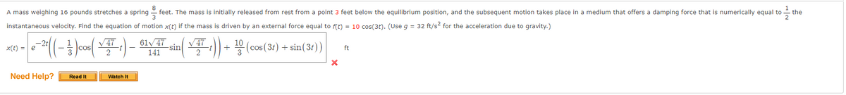 the
A mass weighing 16 pounds stretches a spring feet. The mass is initially released from rest from a point 3 feet below the equilibrium position, and the subsequent motion takes place in a medium that offers a damping force that is numerically equal to t
instantaneous velocity. Find the equation of motion x(t) if the mass is driven by an external force equal to f(t) = 10 cos(3t). (Use g = 32 ft/s² for the acceleration due to gravity.)
xit) - e-> (( - ² ) cos( VTT 1) 62 VTT sin ( ✓T :)) | 2º (cos(3r) | sin(3r))
√47
61√47
√47
=
+
+
141
2
3
Need Help?
Read It
Watch It
X
ft