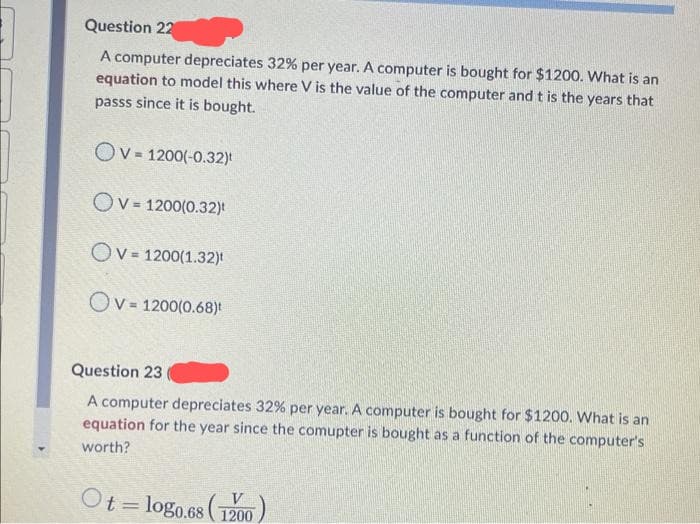 Question 22
A computer depreciates 32% per year. A computer is bought for $1200. What is an
equation to model this where V is the value of the computer and t is the years that
passs since it is bought.
Ov= 1200(-0.32)t
OV= 1200(0.32)
OV = 1200(1.32)
OV = 1200(0.68)
Question 23
A computer depreciates 32% per year. A computer is bought for $1200. What is an
equation for the year since the comupter is bought as a function of the computer's
worth?
Ot=10g0.68 (1200)