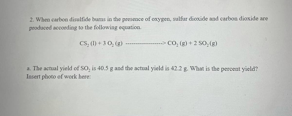 2. When carbon disulfide burns in the presence of oxygen, sulfur dioxide and carbon dioxide are
produced according to the following equation.
CS, (1) + 3 0, (g)
CO, (g) + 2 SO, (g)
a. The actual yield of SO, is 40.5 g and the actual yield is 42.2 g. What is the percent yield?
Insert photo of work here:
