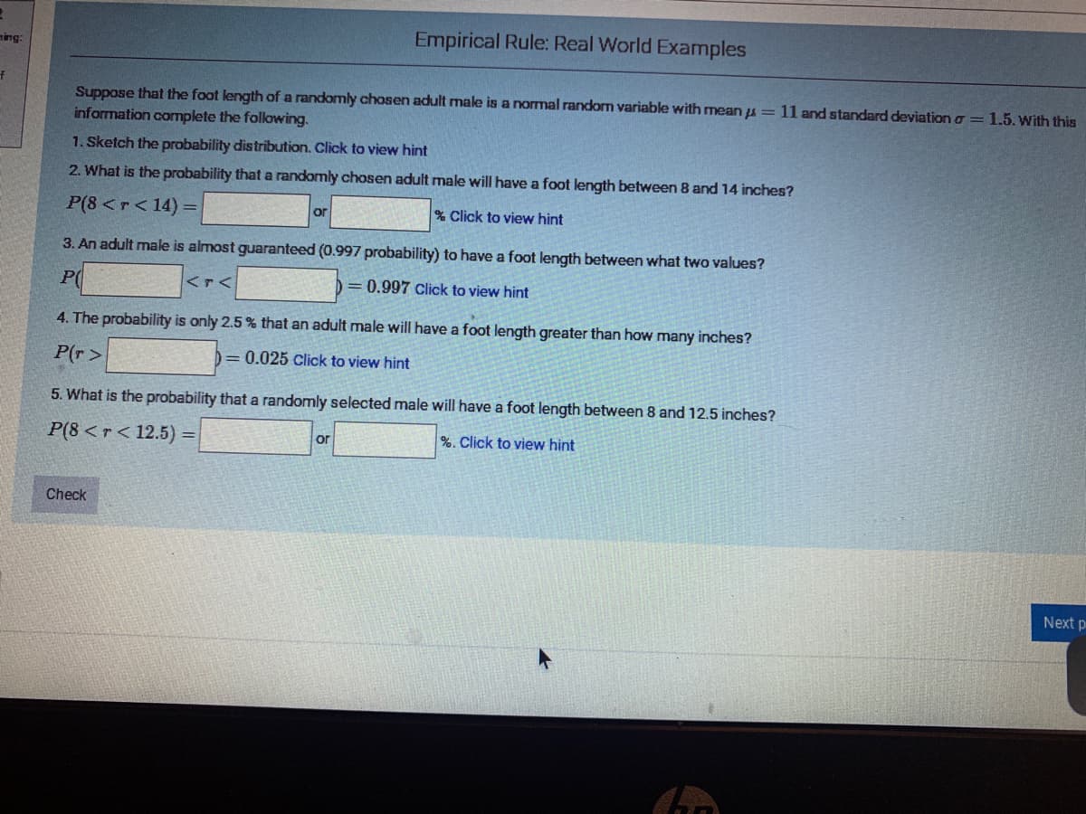 Empirical Rule: Real World Examples
ming:
Suppose that the foot length of a randomly chosen adult male is a normal random variable with mean u = 11 and standard deviation o = 1.5.With this
information complete the following.
1. Sketch the probability distribution. Click to view hint
2. What is the probability that a randomly chosen adult male will have a foot length between 8 and 14 inches?
P(8<r<14) =
% Click to view hint
or
3. An adult male is almost guaranteed (0.997 probability) to have a foot length between what two values?
P(
<r<
= 0.997 Click to view hint
4. The probability is only 2.5 % that an adult male will have a foot length greater than how many inches?
P(r>
= 0.025 Click to view hint
5. What is the probability that a randomly selected male will have a foot length between 8 and 12.5 inches?
P(8 <r < 12.5) =|
or
%. Click to view hint
Check
Next p
