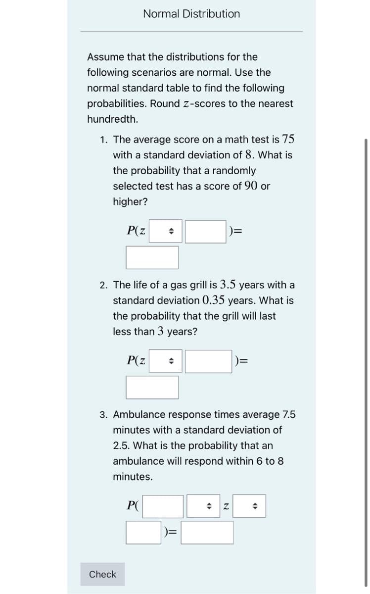 Normal Distribution
Assume that the distributions for the
following scenarios are normal. Use the
normal standard table to find the following
probabilities. Round z-scores to the nearest
hundredth.
1. The average score on a math test is 75
with a standard deviation of 8. What is
the probability that a randomly
selected test has a score of 90 or
higher?
P(z
2. The life of a gas grill is 3.5 years with a
standard deviation 0.35 years. What is
the probability that the grill will last
less than 3 years?
P(z
3. Ambulance response times average 7.5
minutes with a standard deviation of
2.5. What is the probability that an
ambulance will respond within 6 to 8
minutes.
P(
Check
