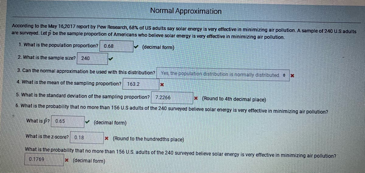 Normal Approximation
According to the May 16,2017 report by Pew Research, 68% of US adults say solar energy is very effective in minimizing air pollution. A sample of 240 U.S adults
are surveyed. Let p be the sample proportion of Americans who believe solar energy is very effective in minimizing air pollution.
1. What is the population proportion? 0.68
v (decimal form)
2. What is the sample size?
240
3. Can the normal approximation be used with this distribution?
Yes, the population distribution is normally distributed. x
4. What is the mean of the sampling proportion? 163.2
5. What is the standard deviation of the sampling proportion? 7.2266
x (Round to 4th decimal place)
6. What is the probability that no more than 156 U.S adults of the 240 surveyed believe solar energy is very effective in minimizing air pollution?
What is p? 0.65
v (decimal form)
What is the z-score? 0.18
x (Round to the hundredths place)
What is the probability that no more than 156 U.S. adults of the 240 surveyed believe solar energy is very effective in minimizing air pollution?
0.1769
x (decimal form)
