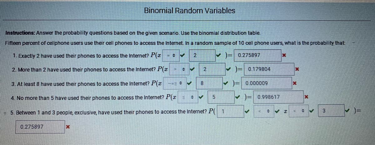 Binomial Random Variables
Instructions: Answer the probability questions based on the given scenario. Use the binomial distribution table.
Fifteen percent of cellphone users use their cell phones to access the Internet. In a random sample of 10 cell phone users, what is the probability that:
1. Exactly 2 have used their phones to access the Internet? P(z = + v
v )= 0.275897
2. More than 2 have used their phones to access the Internet? P(x >
v )= 0.179804
3. At least 8 have used their phones to access the Internet? P(x -=> V
v )= 0.000009
4. No more than 5 have used their phones to access the Internet? P(xs
V. )= 0.998617
3
* 5. Between 1 and 3 people, exclusive, have used their phones to access the Internet? P( 1
0.275897
