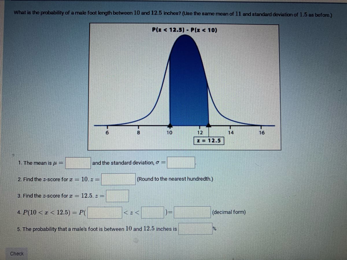 What is the probability of a male foot length between 10 and 12.5 inches? (Use the same mean of 11 and standard deviation of 1.5 as before.)
P(z < 12.5) P(z < 10)
8
10
12
14
16
z = 12.5
1. The mean is u =
and the standard deviation, o =
2. Find the z-score for x = 10. z =
(Round to the nearest hundredth.)
3. Find the z-score for r = 12.5. z =
4. P(10 < z < 12.5) = P(
(decimal form)
5. The probability that a male's foot is between 10 and 12.5 inches is
%
Check
