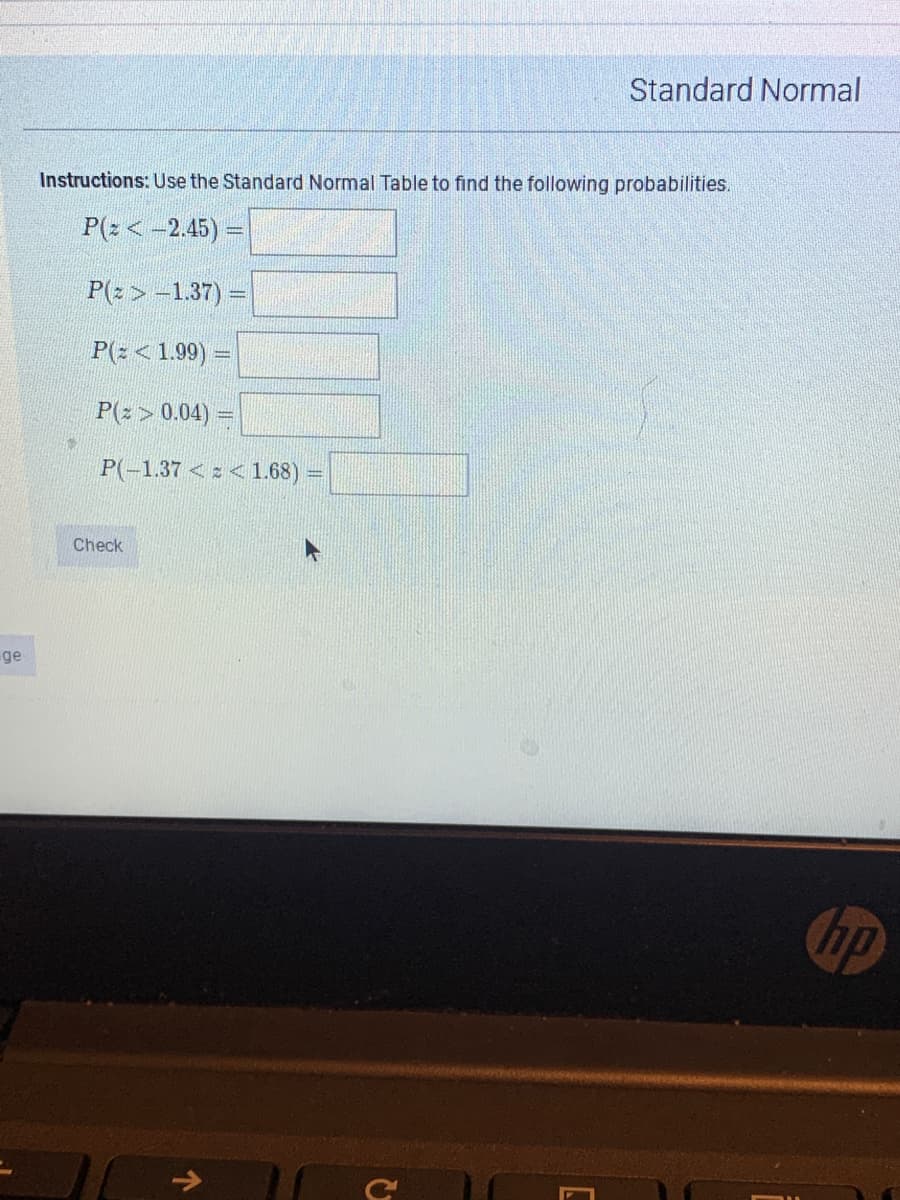 Standard Normal
Instructions: Use the Standard Normal Table to find the following probabilities.
P(2 <-2.45) =
P(2 > -1.37)
P(z < 1.99)
P(2 > 0.04) =
P(-1.37 < z < 1.68)
Check
ge
hp
