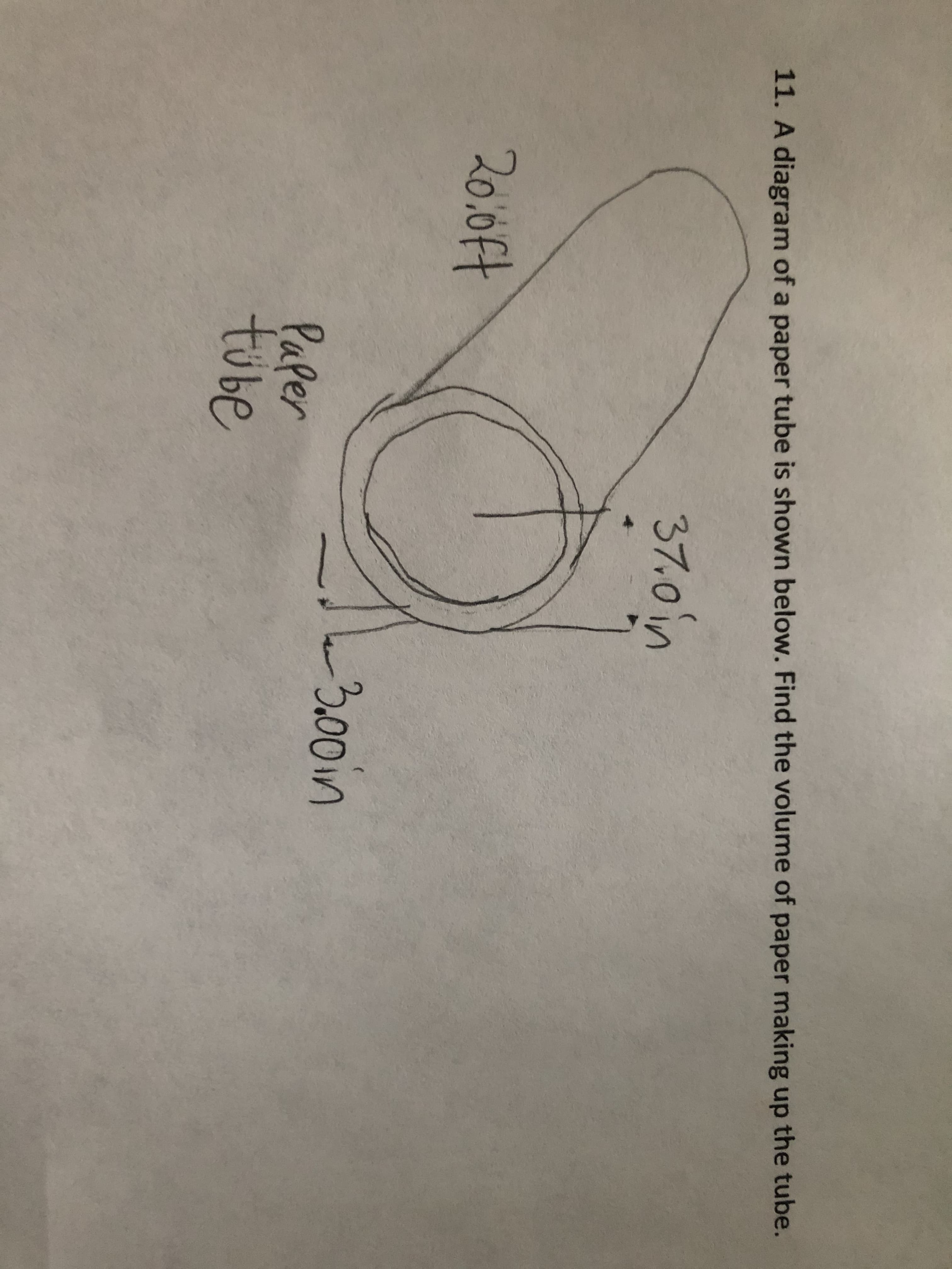 **Text Transcription for Educational Website:**

11. A diagram of a paper tube is shown below. Find the volume of paper making up the tube.

**Diagram Description:**

The diagram illustrates a cylindrical paper tube. The tube is depicted with the following measurements:

- The length of the tube is 20.0 ft.
- The outer diameter of the tube is 3.70 inches.
- The inner diameter of the tube is 3.30 inches.

To calculate the volume of paper making up the tube, consider the volume of the outer cylinder and subtract the volume of the inner cylinder. Use the formula for the volume of a cylinder, \( V = \pi h (r_{\text{outer}}^2 - r_{\text{inner}}^2) \), where \( h \) is the height (length) of the tube, and \( r_{\text{outer}} \) and \( r_{\text{inner}} \) are the outer and inner radii, respectively.