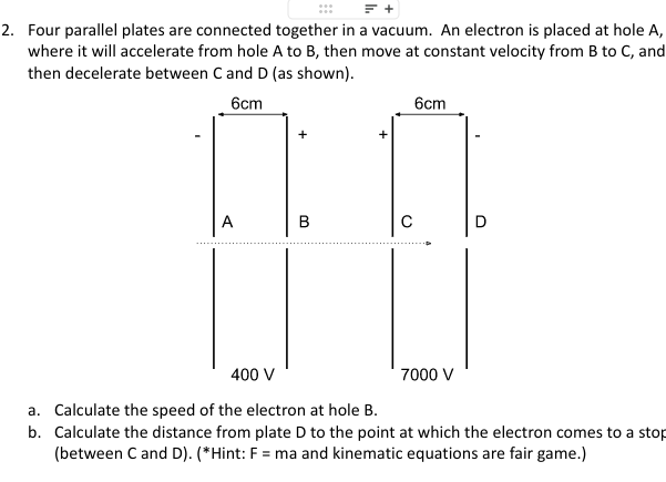 2. Four parallel plates are connected together in a vacuum. An electron is placed at hole A,
where it will accelerate from hole A to B, then move at constant velocity from B to C, and
then decelerate between C and D (as shown).
6cm
6cm
400 V
a. Calculate the speed of the electron at hole B.
b. Calculate the distance from plate D to the point at which the electron comes to a stop
(between C and D). (*Hint: F = ma and kinematic equations are fair game.)
7000 V