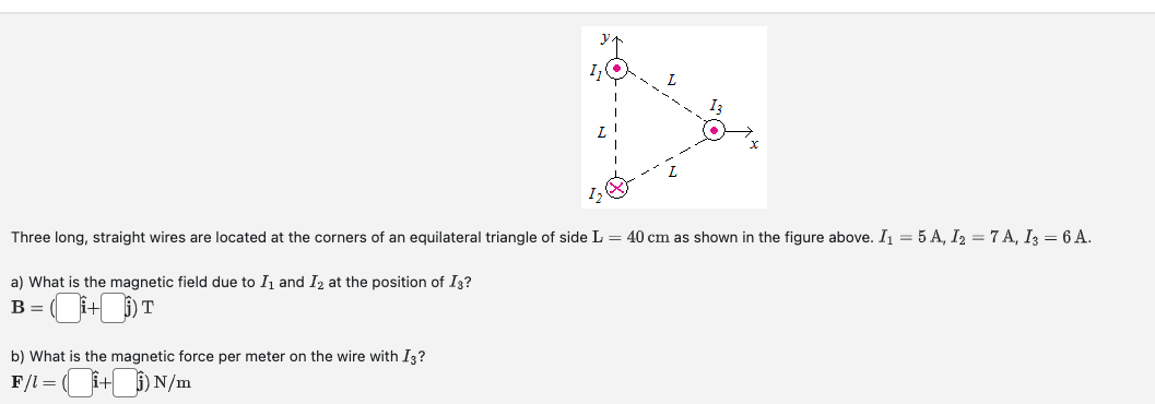 L
1₂
Three long, straight wires are located at the corners of an equilateral triangle of side L = 40 cm as shown in the figure above. I₁ = 5 A, I₂ = 7A, I3 = 6 A.
a) What is the magnetic field due to I₁ and I₂ at the position of I3?
B = (+) T
b) What is the magnetic force per meter on the wire with I3?
F/l = (i+i) N/m