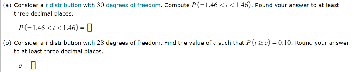 ### Statistical Problem Set

#### Problem 1: t Distribution and Degrees of Freedom

**(a)** Consider a **t distribution** with **30 degrees of freedom**. Compute \( P( -1.46 < t < 1.46 ) \). Round your answer to at least three decimal places.

\[ P( -1.46 < t < 1.46 ) = \boxed{} \]

**(b)** Consider a **t distribution** with **28 degrees of freedom**. Find the value of \( c \) such that \( P( t \geq c ) = 0.10 \). Round your answer to at least three decimal places.

\[ c = \boxed{} \]

### Explanation:
- **t Distribution**: Also known as Student's t-distribution, it is defined by the degrees of freedom. It is used especially when the sample size is small and the population standard deviation is unknown.
- **Degrees of Freedom**: Typically denoted as \( \text{df} \), this is the number of values in the final calculation of a statistic that are free to vary.

In this problem, you are provided specific values for degrees of freedom and are required to find probabilities and critical values associated with the t distribution.

### Diagrams
While the text lacks actual diagrams, we can conceptualize the following:

1. **Graph for Part (a)**:
   - It would depict a standard t-distribution curve with 30 degrees of freedom.
   - The region between -1.46 and 1.46 under the curve would be highlighted to show the range for which the probability is being computed.

2. **Graph for Part (b)**:
   - It would depict a t-distribution curve with 28 degrees of freedom.
   - The area to the right of the value \( c \) would be shaded to indicate that \( P( t \geq c ) \) corresponds to 0.10 or 10%.

### Important Notes
- Knowing how to use t-tables or statistical software can be crucial in solving these problems.
- The results are typically more accurate when computed using these tools, as they provide exact values for the given degrees of freedom.