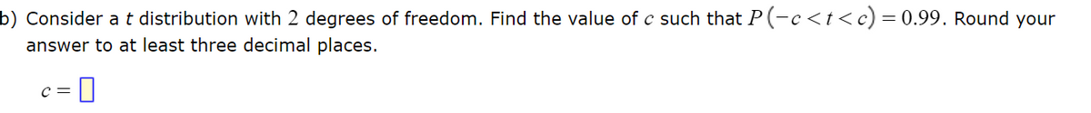 ### Statistical Problem on T Distribution

**Problem Statement:** 
Consider a \( t \) distribution with 2 degrees of freedom. Find the value of \( c \) such that \( P(-c < t < c) = 0.99 \). Round your answer to at least three decimal places.

Equation:
\[ c = \boxed{} \]

This problem requires you to find a critical value \( c \) from the Student's \( t \)-distribution table for 2 degrees of freedom such that the probability \( P(-c < t < c) \) is equal to 0.99. To solve this:
1. Refer to the \( t \)-distribution table for the cumulative probability that corresponds to \( 0.995 \) (since the table is typically for one tail).
2. Find the \( t \)-value, which is the value of \( c \). 
3. Ensure the answer is rounded to at least three decimal places. 

---

For further guidance, please check the detailed tables and calculations on probability distribution in your textbook or relevant educational resources.