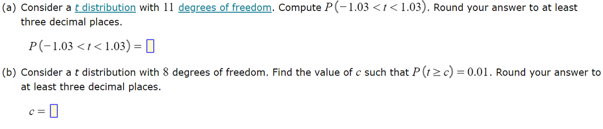 ### Problem 1:

#### (a) Consider a \( t \) distribution with 11 degrees of freedom. Compute \( P(-1.03 < t < 1.03) \). Round your answer to at least three decimal places.

\[ P(-1.03 < t < 1.03) = \_\_\_\_ \]

#### (b) Consider a \( t \) distribution with 8 degrees of freedom. Find the value of \( c \) such that \( P(t \ge c) = 0.01 \). Round your answer to at least three decimal places.

\[ c = \_\_\_\_ \]