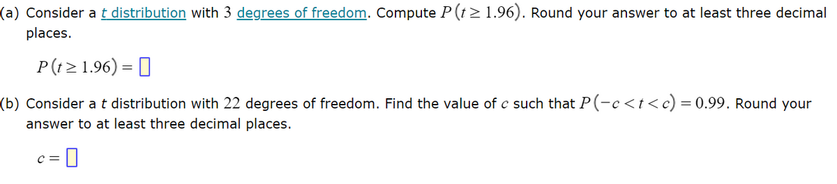 ### Problem Set: t Distribution

#### Problem (a)

**Question:**

Consider a t distribution with 3 degrees of freedom. Compute \( P(t \ge 1.96) \). Round your answer to at least three decimal places.

\[ P(t \ge 1.96) = \boxed{} \]

#### Problem (b)

**Question:**

Consider a t distribution with 22 degrees of freedom. Find the value of \( c \) such that \( P(-c \le t \le c) = 0.99 \). Round your answer to at least three decimal places.

\[ c = \boxed{} \]