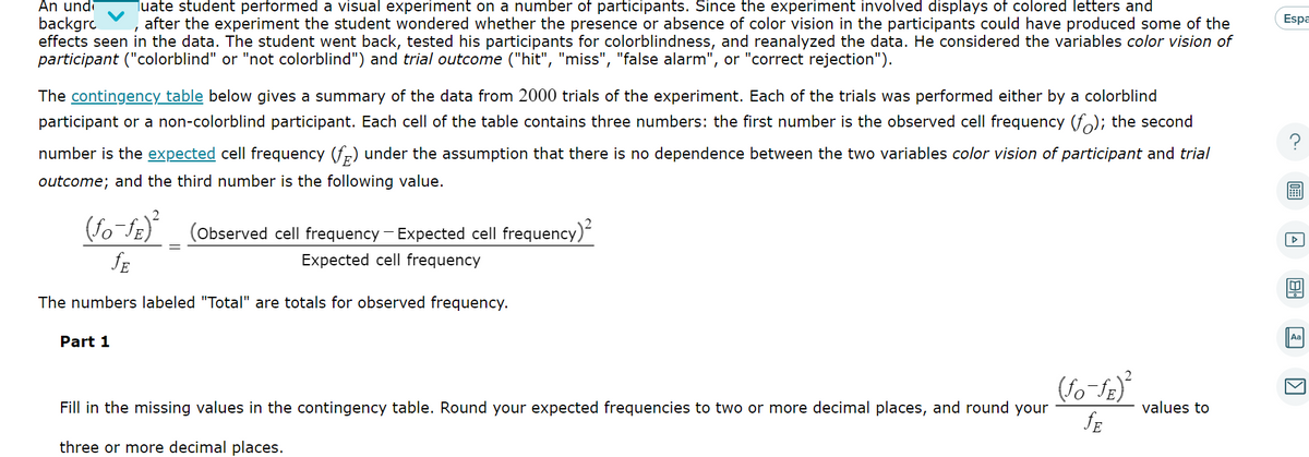 An und Tuate student performed a visual experiment on a number of participants. Since the experiment involved displays of colored letters and
backgro after the experiment the student wondered whether the presence or absence of color vision in the participants could have produced some of the
effects seen in the data. The student went back, tested his participants for colorblindness, and reanalyzed the data. He considered the variables color vision of
participant ("colorblind" or "not colorblind") and trial outcome ("hit", "miss", "false alarm", or "correct rejection").
The contingency table below gives a summary of the data from 2000 trials of the experiment. Each of the trials was performed either by a colorblind
participant or a non-colorblind participant. Each cell of the table contains three numbers: the first number is the observed cell frequency (f); the second
number is the expected cell frequency (f) under the assumption that there is no dependence between the two variables color vision of participant and trial
outcome; and the third number is the following value.
(fo-fe)² (Observed cell frequency - Expected cell frequency)²
JE
Expected cell frequency
The numbers labeled "Total" are totals for observed frequency.
Part 1
Fill in the missing values in the contingency table. Round your expected frequencies to two or more decimal places, and round your
three or more decimal places.
(fo-ƒE)²
fE
values to
Espa
Aa