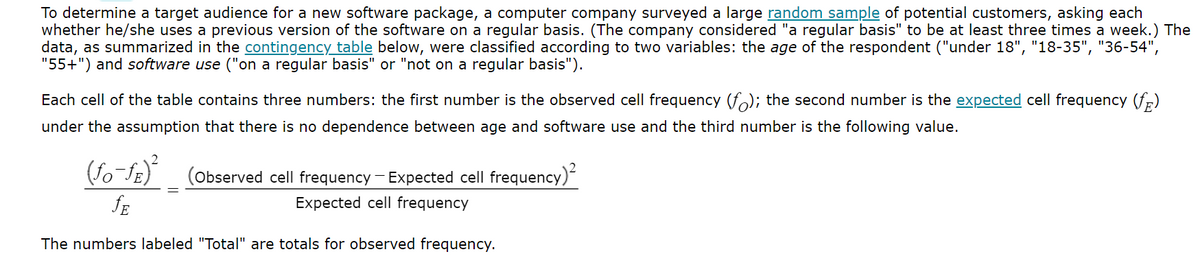 To determine a target audience for a new software package, a computer company surveyed a large random sample of potential customers, asking each
whether he/she uses a previous version of the software on a regular basis. (The company considered "a regular basis" to be at least three times a week.) The
data, as summarized in the contingency table below, were classified according to two variables: the age of the respondent ("under 18", "18-35", "36-54",
"55+") and software use ("on a regular basis" or "not on a regular basis").
Each cell of the table contains three numbers: the first number is the observed cell frequency (f); the second number is the expected cell frequency (f)
under the assumption that there is no dependence between age and software use and the third number is the following value.
(Observed cell frequency - Expected cell frequency)²
(fo-fe)
fE
Expected cell frequency
The numbers labeled "Total" are totals for observed frequency.