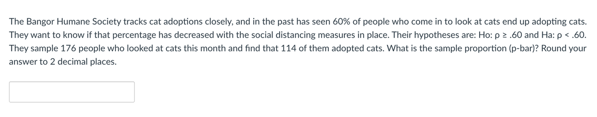 The Bangor Humane Society tracks cat adoptions closely, and in the past has seen 60% of people who come in to look at cats end up adopting cats.
They want to know if that percentage has decreased with the social distancing measures in place. Their hypotheses are: Ho: p 2 .60 and Ha: p < .60.
They sample 176 people who looked at cats this month and find that 114 of them adopted cats. What is the sample proportion (p-bar)? Round your
answer to 2 decimal places.
