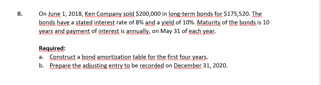 I.
On June 1, 2018, Ken Company sold $200,000 in long-term bonds for $175,520. The
bonds have a stated interest rate of 8% and a yield of 10%. Maturity of the bonds is 10
www m
years and payment of interest is annually, on May 31 of each year.
Required:
a. Construct a bond amortization table for the first four years.
b. Prepare the adjusting entry to be recorded on December 31, 2020.
