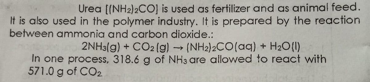 Urea [(NH2)2cO] is used as fertilizer and as animal feed.
It is also used in the polymer industry. It is prepared by the reaction
between ammonia and carbon dioxide.:
2NH3(g) + CO2 (g) (NH2)2CO(aq) + H2O(1)
In one process, 318.6 g of NH3 are allowed to react with
571.0 g of CO2
