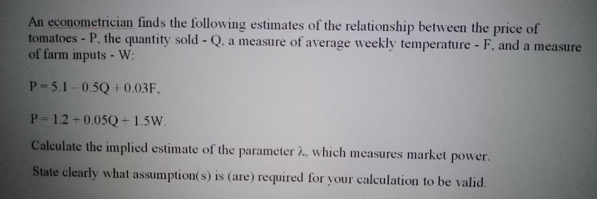 An econometrician finds the following estimates of the relationship between the price of
tomatoes - P, the quantity sold - Q. a measure of average weekly temperature - F, and a measure
of farm inputs - W:
P= 5.1-0.5Q + 0.03F,
P = 1.2 +0.05Q + 1.5W.
Calculate the implied estimate of the parameter 2, which measures market power.
State clearly what assumption(s) is (are) required for your calculation to be valid.