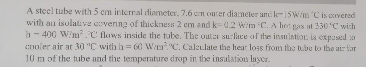 A steel tube with 5 cm internal diameter, 7.6 cm outer diameter and k=15W/m °C is covered
with an isolative covering of thickness 2 cm and k= 0.2 W/m °C. A hot gas at 330 °C with
h = 400 W/m².°C flows inside the tube. The outer surface of the insulation is exposed to
cooler air at 30 °C with h = 60 W/m².°C. Calculate the heat loss from the tube to the air for
10 m of the tube and the temperature drop in the insulation layer.