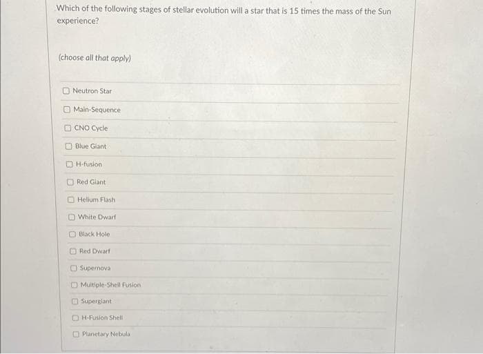 Which of the following stages of stellar evolution will a star that is 15 times the mass of the Sun
experience?
(choose all that apply)
Neutron Star
Main-Sequence
CNO Cycle
Blue Giant
H-fusion
Red Giant
Helium Flash
White Dwarf
Black Hole
Red Dwarf
Supernova
Multiple-Shell Fusion
Supergiant
H-Fusion Shell
Planetary Nebula