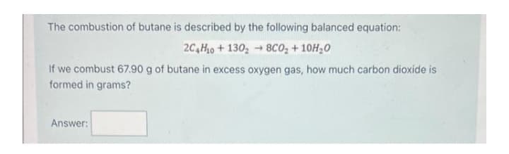 The combustion of butane is described by the following balanced equation:
2C4H₁0+130₂8CO₂ +10H₂0
If we combust 67.90 g of butane in excess oxygen gas, how much carbon dioxide is
formed in grams?
Answer: