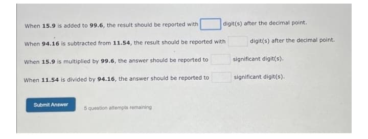 digit(s) after the decimal point.
When 15.9 is added to 99.6, the result should be reported with
When 94.16 is subtracted from 11.54, the result should be reported with
When 15.9 is multiplied by 99.6, the answer should be reported to
When 11.54 is divided by 94.16, the answer should be reported to
Submit Answer
5 question attempts remaining
digit(s) after the decimal point.
significant digit(s).
significant digit(s).