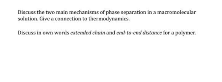 Discuss the two main mechanisms of phase separation in a macromolecular
solution. Give a connection to thermodynamics.
Discuss in own words extended chain and end-to-end distance for a polymer.