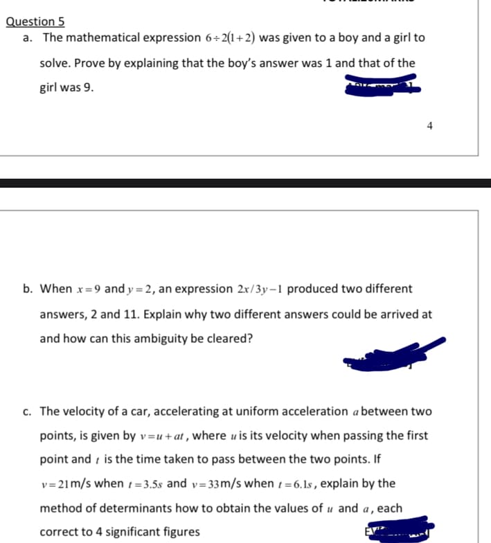 Question 5
a. The mathematical expression 6+ 2(1+2) was given to a boy and a girl to
solve. Prove by explaining that the boy's answer was 1 and that of the
girl was 9.
4
b. When x=9 and y = 2, an expression 2x/3y–1 produced two different
answers, 2 and 11. Explain why two different answers could be arrived at
and how can this ambiguity be cleared?
c. The velocity of a car, accelerating at uniform acceleration a between two
points, is given by v=u+at , where u is its velocity when passing the first
point and i is the time taken to pass between the two points. If
v= 21m/s when t= 3.5s and v= 33m/s when t = 6.1s, explain by the
method of determinants how to obtain the values of u and a, each
correct to 4 significant figures
