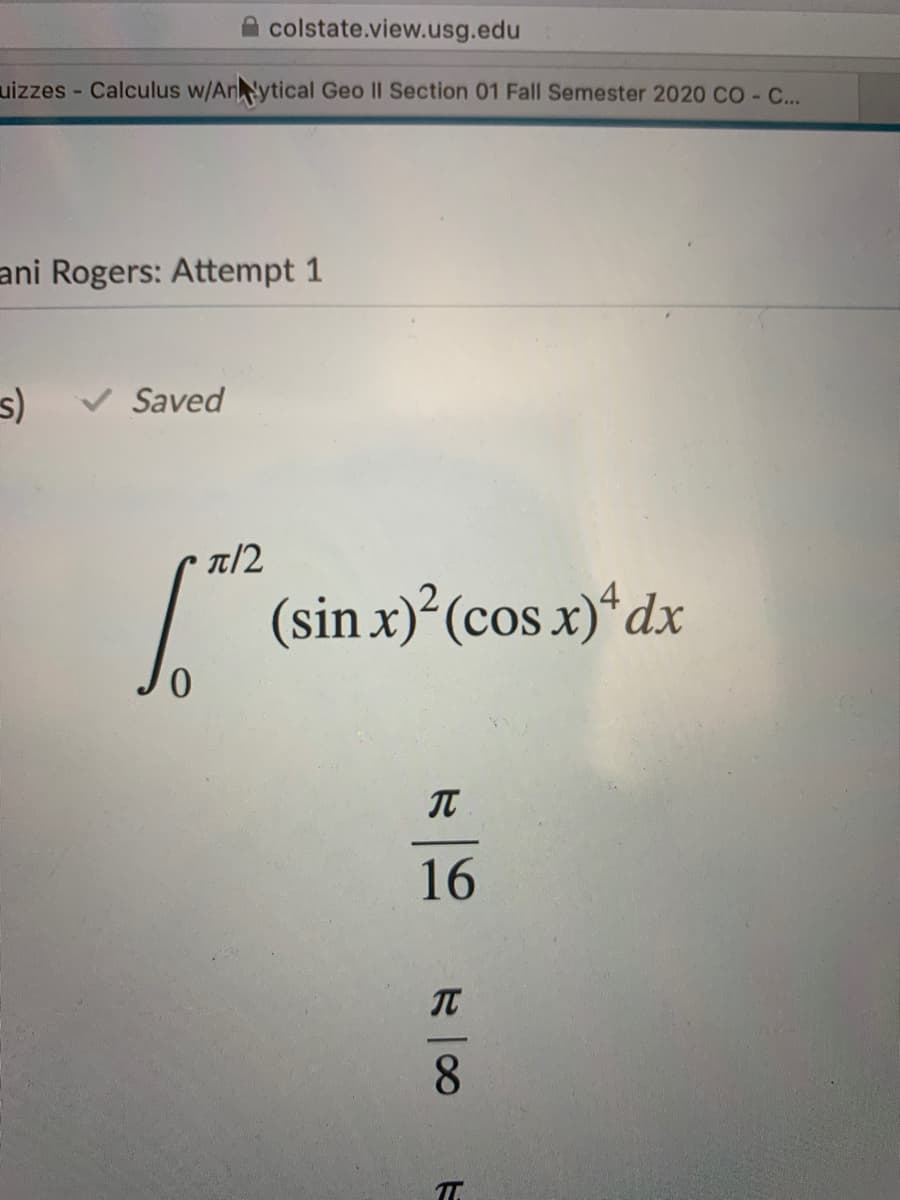 colstate.view.usg.edu
uizzes - Calculus w/Anytical Geo II Section 01 Fall Semester 2020 CO ...
ani Rogers: Attempt 1
Saved
T/2
/
(sin x)²(cos x)“dx
0.
IT
16
IT
8.
T.
