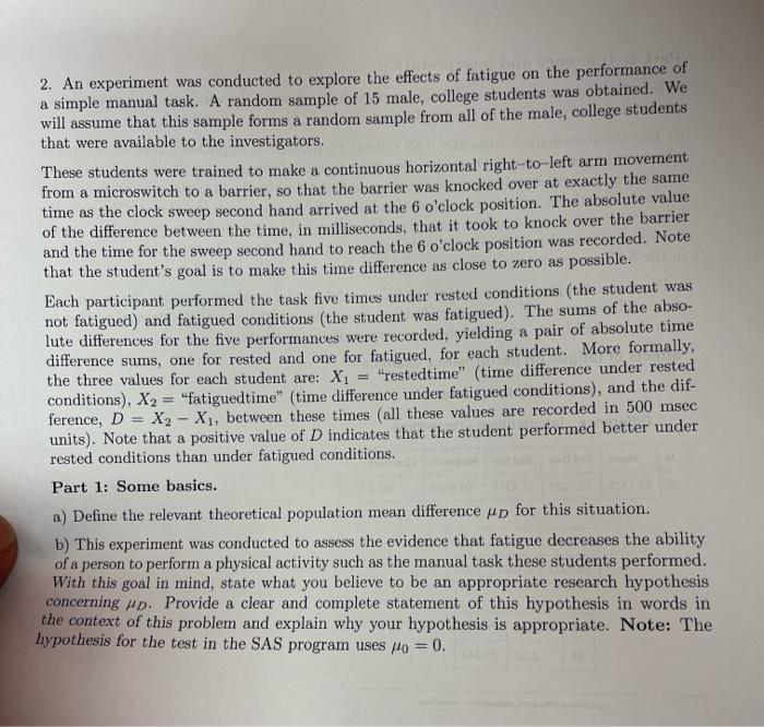 2. An experiment was conducted to explore the effects of fatigue on the performance of
a simple manual task. A random sample of 15 male, college students was obtained. We
will assume that this sample forms a random sample from all of the male, college students
that were available to the investigators.
These students were trained to make a continuous horizontal right-to-left arm movement
from a microswitch to a barrier, so that the barrier was knocked over at exactly the same
time as the clock sweep second hand arrived at the 6 o'clock position. The absolute value
of the difference between the time, in milliseconds, that it took to knock over the barrier
and the time for the sweep second hand to reach the 6 o'clock position was recorded. Note
that the student's goal is to make this time difference as close to zero as possible.
Each participant performed the task five times under rested conditions (the student was
not fatigued) and fatigued conditions (the student was fatigued). The sums of the abso-
lute differences for the five performances were recorded, yielding a pair of absolute time
difference sums, one for rested and one for fatigued, for each student. More formally,
the three values for each student are: X1
conditions), X2 = "fatiguedtime" (time difference under fatigued conditions), and the dif-
ference, D = X2 - X1, between these times (all these values are recorded in 500 msec
units). Note that a positive value of D indicates that the student performed better under
rested conditions than under fatigued conditions.
= "restedtime" (time difference under rested
%3D
%3D
Part 1: Some basics.
a) Define the relevant theoretical population mean difference up for this situation.
b) This experiment was conducted to assess the evidence that fatigue decreases the ability
of a person to perform a physical activity such as the manual task these students performed.
With this goal in mind, state what you believe to be an appropriate research hypothesis
concerning up. Provide a clear and complete statement of this hypothesis in words in
the context of this problem and explain why your hypothesis is appropriate. Note: The
hypothesis for the test in the SAS program uses 4o = 0.
%3D
