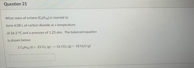 Question 21
What mass of octane (CaH18) is reacted to
form 4.08 L of carbon dioxide at a temperature
of 26.2 °C and a pressure of 1.23 atm. The balanced equation
is shown below:
2 CaH18 () + 25 O2 (g) -->
16 CO2 (s) + 18 H20 (s)
