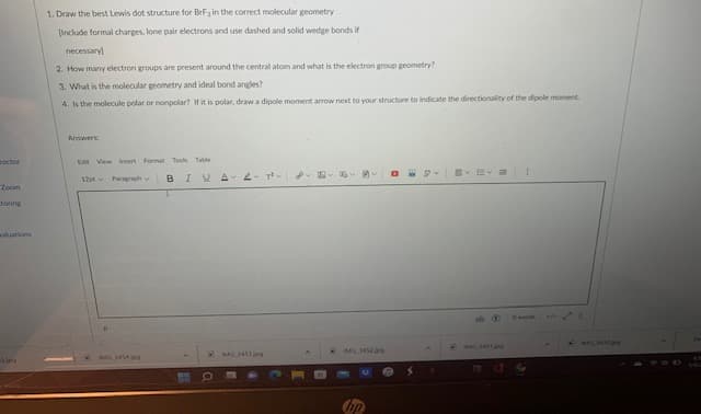 1. Draw the best Lewis dot structure for BrFa in the correct molecular geometry
Include formal charges, lone pair electrons and use dashed and solid wedge bonds if
necessary)
2. How many electron groups are present around the central atom and what is the electron group geometry?
3. What is the molecular geometry and ideal bond angles?
4. Is the molecule polar or nonpolar? if it is polar, draw a dipole moment arrow next to your structure to indicate the directionality of the dipole moment.
Answers
roctor
Edit View lInsert Format Tools Table
12pt Pargh
B
IUA
Zoom
toring
raluations
IMGM
hp
