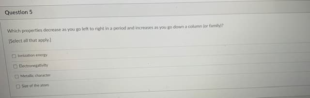 Question 5
Which properties decrease as you go left to right in a period and increases as you go down a column (or family)?
[Select all that apply.]
O lonization energy
O Electronegativity
O Metallic character
O Size of the atom
