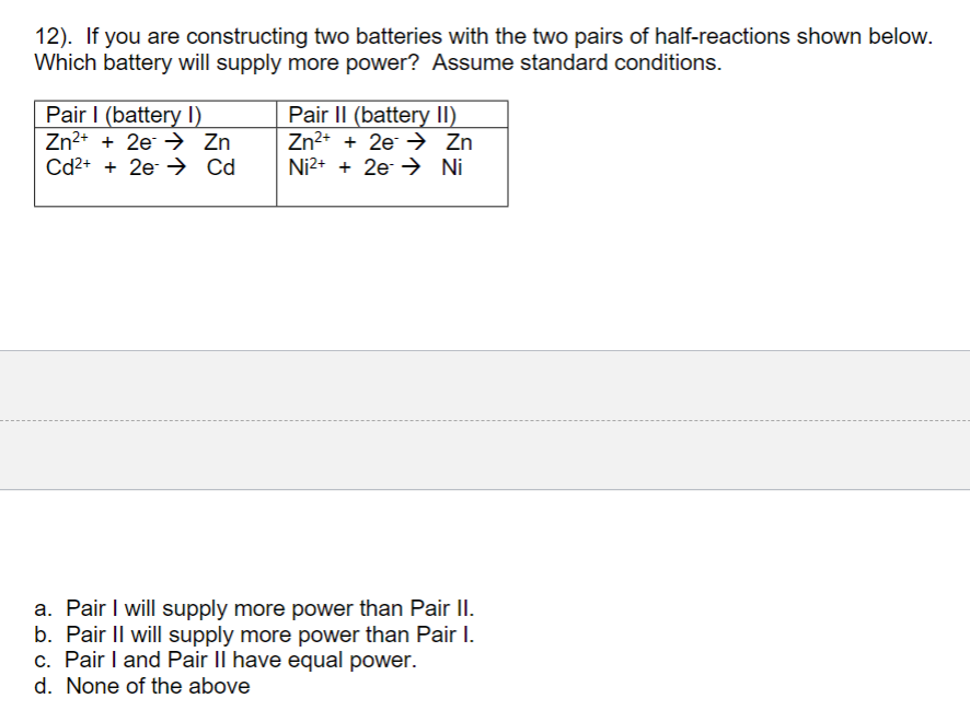 12). If you are constructing two batteries with the two pairs of half-reactions shown below.
Which battery will supply more power? Assume standard conditions.
Pair I (battery I)
Zn2+ + 2e → Zn
Cd2+ + 2e → Cd
Pair II (battery II)
Zn2+ + 2e → Zn
Ni2+ + 2e → Ni
