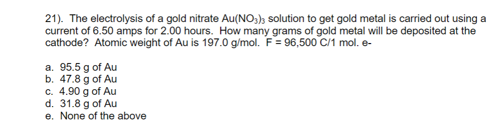 21). The electrolysis of a gold nitrate Au(NO3)3 solution to get gold metal is carried out using a
current of 6.50 amps for 2.00 hours. How many grams of gold metal will be deposited at the
cathode? Atomic weight of Au is 197.0 g/mol. F = 96,500 C/1 mol. e-
a. 95.5 g of Au
b. 47.8 g of Au
c. 4.90 g of Au
d. 31.8 g of Au
e. None of the above
